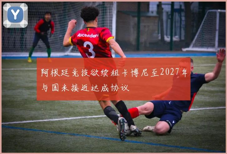 阿根廷竞技欲续租卡博尼至2027年与国米接近达成协议